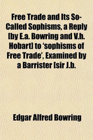 Free Trade and Its So-Called Sophisms, a Reply [by E.a. Bowring and V.h. Hobart] to 'sophisms of Free Trade', Examined by a Barrister [sir J.b.
