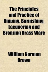 The Principles and Practice of Dipping, Burnishing, Lacquering and Bronzing Brass Ware