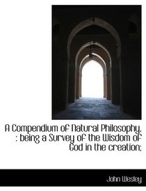 A Compendium of Natural Philosophy,: being a Survey of the Wisdom of God in the creation;