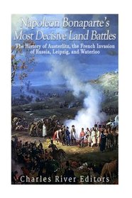 Napoleon Bonaparte?s Most Decisive Land Battles: The History of Austerlitz, the French Invasion of Russia, Leipzig, and Waterloo