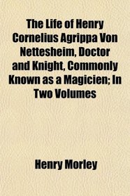 The Life of Henry Cornelius Agrippa Von Nettesheim, Doctor and Knight, Commonly Known as a Magicien; In Two Volumes