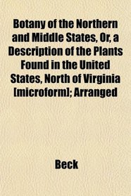 Botany of the Northern and Middle States, Or, a Description of the Plants Found in the United States, North of Virginia [microform]; Arranged