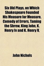Six Old Plays, on Which Shakespeare Founded His Measure for Measure, Comedy of Errors, Taming the Shrew, King John, K. Henry Iv and K. Henry V,