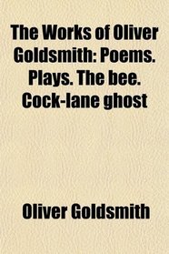 The Works of Oliver Goldsmith: Poems. Plays. The bee. Cock-lane ghost