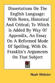 Dissertations On The English Language: With Notes, Historical And Critical; To Which Is Added By Way Of Appendix, An Essay On A Reformed Mode Of Spelling, With Dr. Franklin's Arguments On That Subject