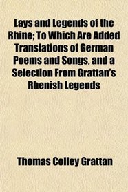 Lays and Legends of the Rhine; To Which Are Added Translations of German Poems and Songs, and a Selection From Grattan's Rhenish Legends