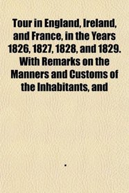 Tour in England, Ireland, and France, in the Years 1826, 1827, 1828, and 1829. With Remarks on the Manners and Customs of the Inhabitants, and