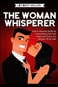 The Woman Whisperer: How to Naturally Strike Up Conversations, Flirt Like a Boss, and Charm any Woman off Her Feet