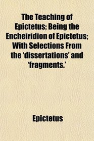 The Teaching of Epictetus; Being the Encheiridion of Epictetus; With Selections From the 'dissertations' and 'fragments.'