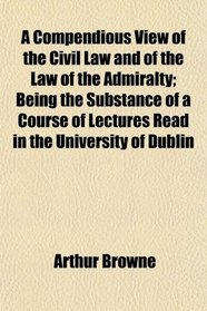 A Compendious View of the Civil Law and of the Law of the Admiralty; Being the Substance of a Course of Lectures Read in the University of Dublin