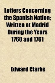 Letters Concerning the Spanish Nation; Written at Madrid During the Years 1760 and 1761