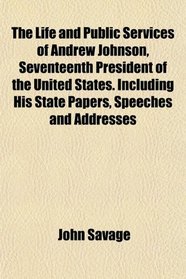 The Life and Public Services of Andrew Johnson, Seventeenth President of the United States. Including His State Papers, Speeches and Addresses