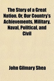 The Story of a Great Nation. Or, Our Country's Achievements, Military, Naval, Political, and Civil