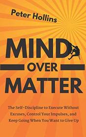 Mind Over Matter: The Self-Discipline to Execute Without Excuses, Control Your Impulses, and Keep Going When You Want to Give Up