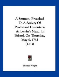 A Sermon, Preached To A Society Of Protestant Dissenters: At Lewin's Mead, In Bristol, On Thursday, May 5, 1763 (1763)