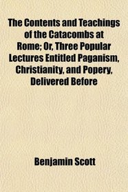 The Contents and Teachings of the Catacombs at Rome; Or, Three Popular Lectures Entitled Paganism, Christianity, and Popery, Delivered Before