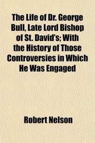The Life of Dr. George Bull, Late Lord Bishop of St. David's; With the History of Those Controversies in Which He Was Engaged