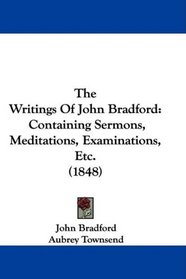 The Writings Of John Bradford: Containing Sermons, Meditations, Examinations, Etc. (1848)