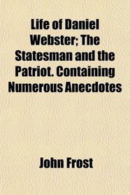 Life of Daniel Webster; The Statesman and the Patriot. Containing Numerous Anecdotes