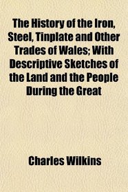 The History of the Iron, Steel, Tinplate and Other Trades of Wales; With Descriptive Sketches of the Land and the People During the Great