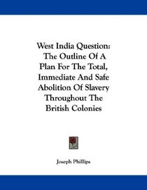 West India Question: The Outline Of A Plan For The Total, Immediate And Safe Abolition Of Slavery Throughout The British Colonies