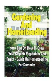 Gardening And Homesteading: 100+ Tips On How To Grow Your Organic Vegetables And Fruits + Guide On Homesteading For Dummies: (Organic Gardening, ... Urban Gardening And Indoor Gardening)