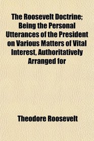 The Roosevelt Doctrine; Being the Personal Utterances of the President on Various Matters of Vital Interest, Authoritatively Arranged for