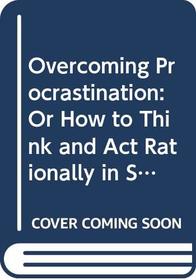 Overcoming Procrastination: Or How to Think and Act Rationally in Spite of Life's Inevitalbe Hassles