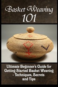 Basket Weaving 101: The Ultimate Beginner's Guide For Getting Started Basket Weaving - Techniques, Secrets And Tips