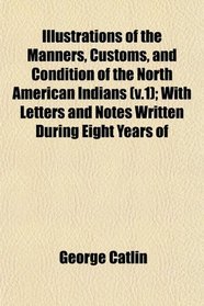 Illustrations of the Manners, Customs, and Condition of the North American Indians (v.1); With Letters and Notes Written During Eight Years of