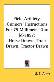 Field Artillery, Gunners' Instructions For 75 Millimeter Gun M-1897: Horse Drawn, Truck Drawn, Tractor Drawn