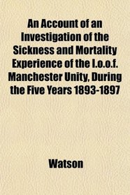 An Account of an Investigation of the Sickness and Mortality Experience of the I.o.o.f. Manchester Unity, During the Five Years 1893-1897