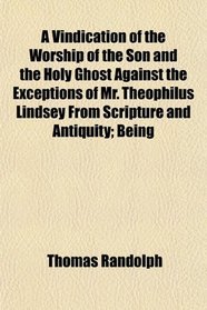 A Vindication of the Worship of the Son and the Holy Ghost Against the Exceptions of Mr. Theophilus Lindsey From Scripture and Antiquity; Being