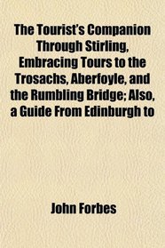 The Tourist's Companion Through Stirling, Embracing Tours to the Trosachs, Aberfoyle, and the Rumbling Bridge; Also, a Guide From Edinburgh to