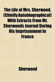 The Life of Mrs. Sherwood, (Chiefly Autobiographical) With Extracts From Mr. Sherwoods Journal During His Imprisonment in France