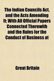 The Indian Councils Act, and the Acts Amending It; With All Official Papers Connected Therewith and the Rules for the Conduct of Business at