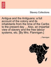 Antigua and the Antiguans: a full account of the colony and its inhabitants from the time of the Caribs to the present day ... Also, an impartial view ... labour systems, etc. [By Mrs. Flannigan.]