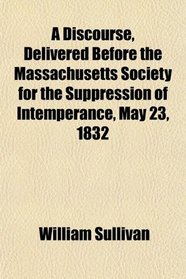 A Discourse, Delivered Before the Massachusetts Society for the Suppression of Intemperance, May 23, 1832