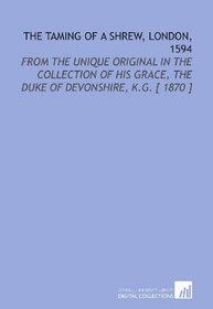 The Taming of a Shrew, London, 1594: From the Unique Original in the Collection of His Grace, the Duke of Devonshire, K.G. [ 1870 ]