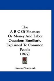 The A B C Of Finance: Or Money And Labor Questions Familiarly Explained To Common People (1877)