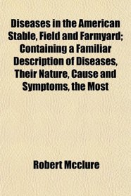 Diseases in the American Stable, Field and Farmyard; Containing a Familiar Description of Diseases, Their Nature, Cause and Symptoms, the Most
