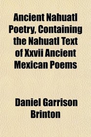 Ancient Nahuatl Poetry, Containing the Nahuatl Text of Xxvii Ancient Mexican Poems