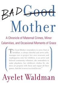 Bad Mother A Chronicle of Maternal Crimes Minor Calamities and Occasional Moments of Grace