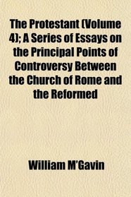 The Protestant (Volume 4); A Series of Essays on the Principal Points of Controversy Between the Church of Rome and the Reformed