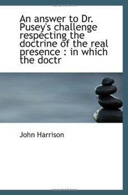 An answer to Dr. Pusey's challenge respecting the doctrine of the real presence : in which the doctr