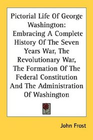 Pictorial Life Of George Washington: Embracing A Complete History Of The Seven Years War, The Revolutionary War, The Formation Of The Federal Constitution And The Administration Of Washington