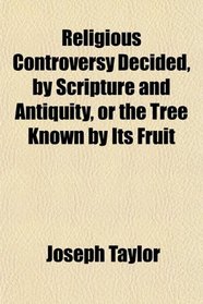 Religious Controversy Decided, by Scripture and Antiquity, or the Tree Known by Its Fruit