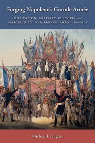 Forging Napoleon's Grande Armee: Motivation, Military Culture, and Masculinity in the French Army, 1800-1808