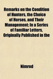 Remarks on the Condition of Hunters, the Choice of Horses, and Their Management; In a Series of Familiar Letters, Originally Published in the