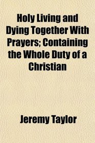 Holy Living and Dying Together With Prayers; Containing the Whole Duty of a Christian